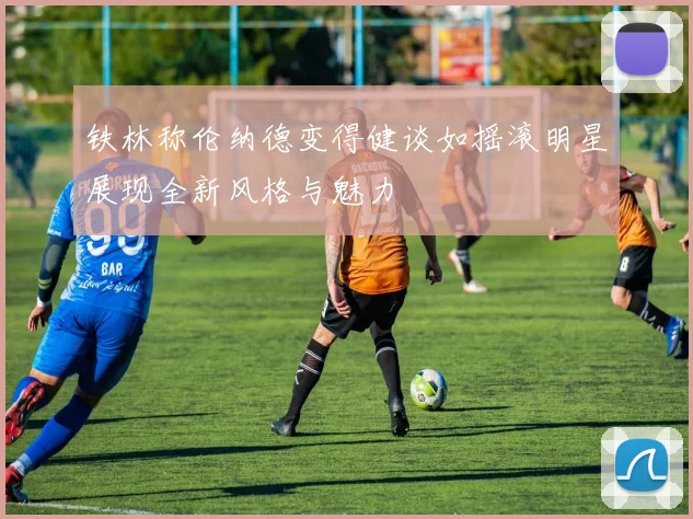 铁林称伦纳德变得健谈如摇滚明星展现全新风格与魅力