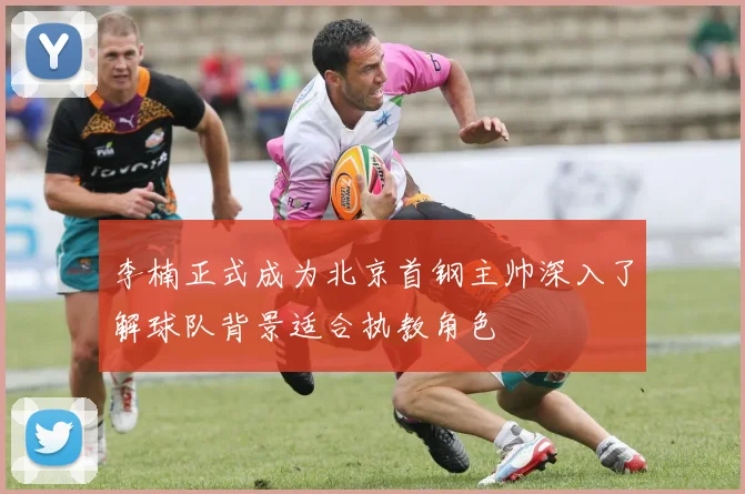 李楠正式成为北京首钢主帅深入了解球队背景适合执教角色