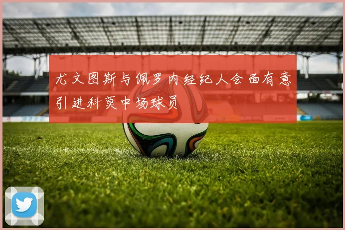 尤文图斯与佩罗内经纪人会面有意引进科莫中场球员