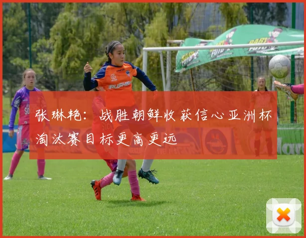 张琳艳：战胜朝鲜收获信心亚洲杯淘汰赛目标更高更远