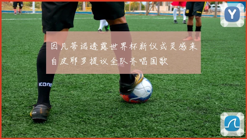 因凡蒂诺透露世界杯新仪式灵感来自皮耶罗提议全队齐唱国歌