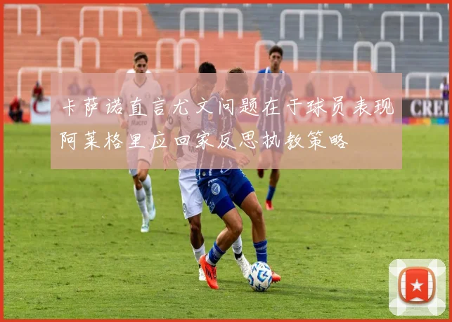 卡萨诺直言尤文问题在于球员表现阿莱格里应回家反思执教策略
