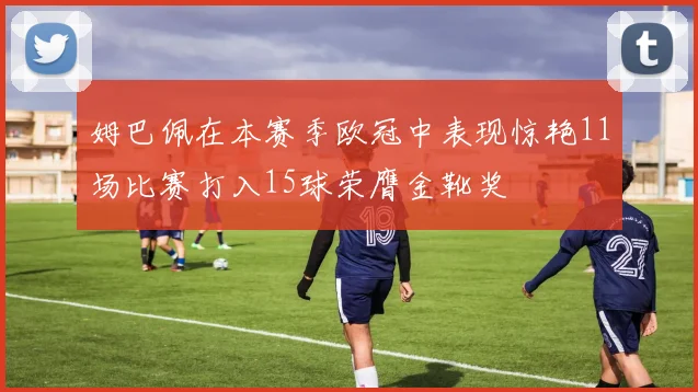 姆巴佩在本赛季欧冠中表现惊艳11场比赛打入15球荣膺金靴奖