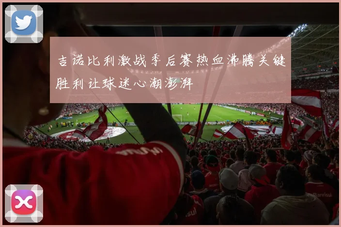 吉诺比利激战季后赛热血沸腾关键胜利让球迷心潮澎湃
