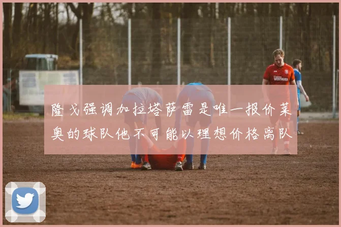 隆戈强调加拉塔萨雷是唯一报价莱奥的球队他不可能以理想价格离队
