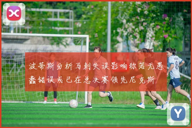 波蒂斯分析马刺失误影响称若无愚蠢错误或已在总决赛领先尼克斯