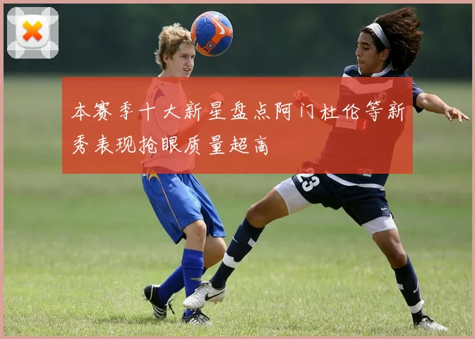 本赛季十大新星盘点阿门杜伦等新秀表现抢眼质量超高