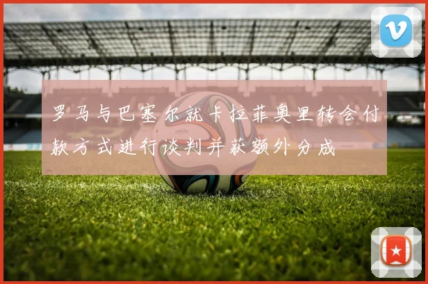 罗马与巴塞尔就卡拉菲奥里转会付款方式进行谈判并获额外分成