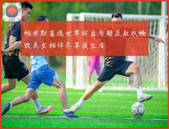 帕尔默落选世界杯后与朋友狂欢畅饮美女相伴尽享夜生活