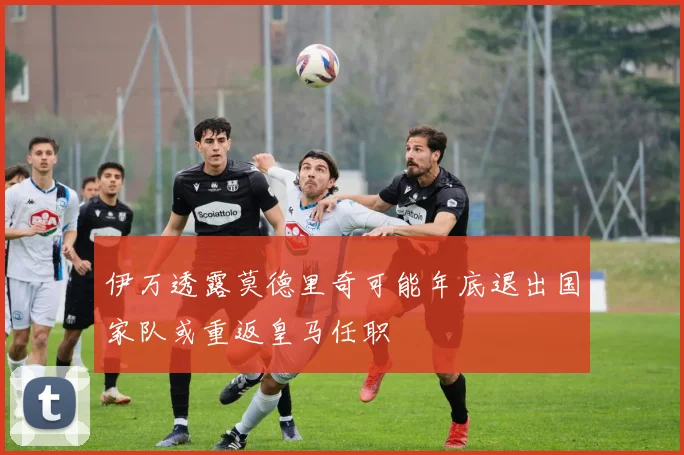 伊万透露莫德里奇可能年底退出国家队或重返皇马任职
