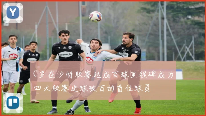 C罗在沙特联赛达成百球里程碑成为四大联赛进球破百的首位球员