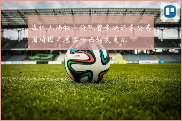媒体人揭秘上海队曾多次追求赵睿周琦因不愿溢价而错失良机
