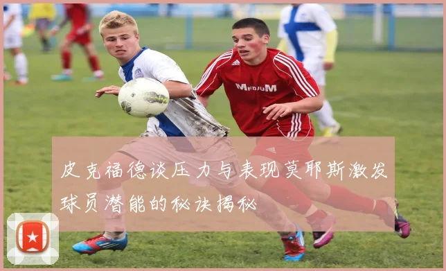 皮克福德谈压力与表现莫耶斯激发球员潜能的秘诀揭秘