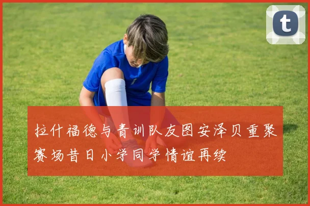 拉什福德与青训队友图安泽贝重聚赛场昔日小学同学情谊再续