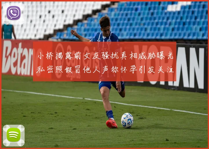 小桥揭露前女友骚扰真相威胁曝光私密照假冒他人声称怀孕引发关注
