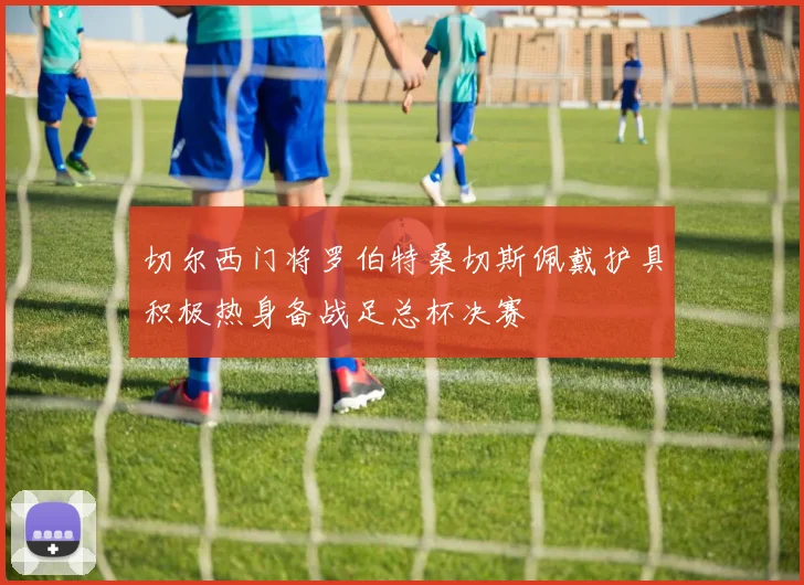 切尔西门将罗伯特桑切斯佩戴护具积极热身备战足总杯决赛