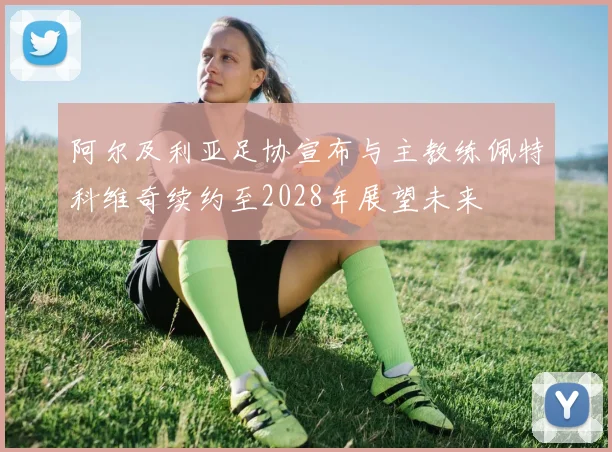 阿尔及利亚足协宣布与主教练佩特科维奇续约至2028年展望未来