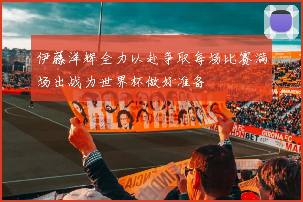 伊藤洋辉全力以赴争取每场比赛满场出战为世界杯做好准备