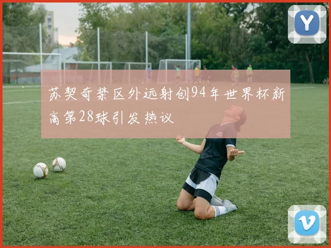 苏契奇禁区外远射创94年世界杯新高第28球引发热议