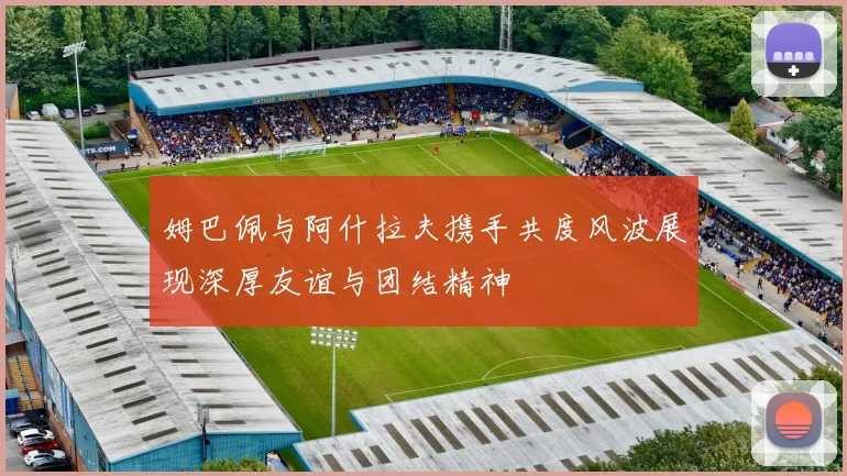 姆巴佩与阿什拉夫携手共度风波展现深厚友谊与团结精神