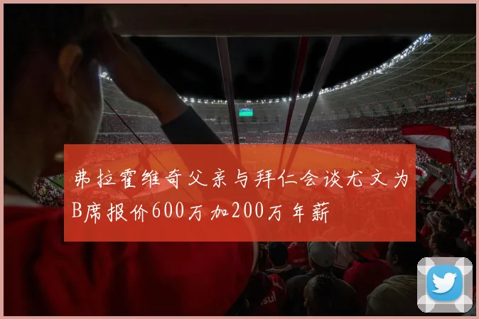 弗拉霍维奇父亲与拜仁会谈尤文为B席报价600万加200万年薪