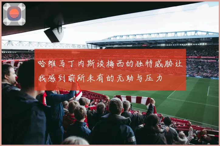 哈维马丁内斯谈梅西的独特威胁让我感到前所未有的无助与压力