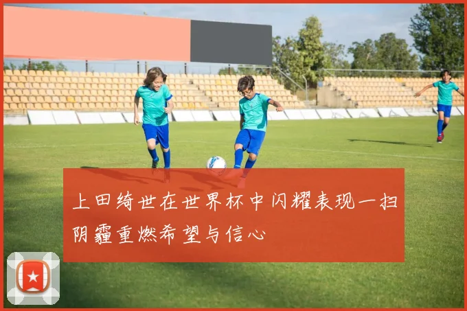 上田绮世在世界杯中闪耀表现一扫阴霾重燃希望与信心