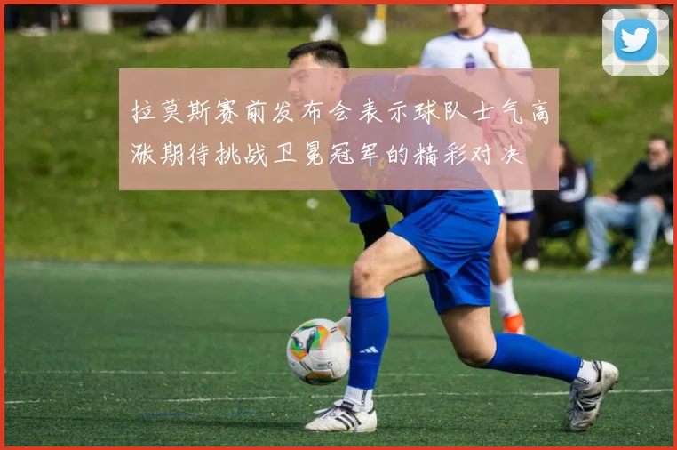 拉莫斯赛前发布会表示球队士气高涨期待挑战卫冕冠军的精彩对决