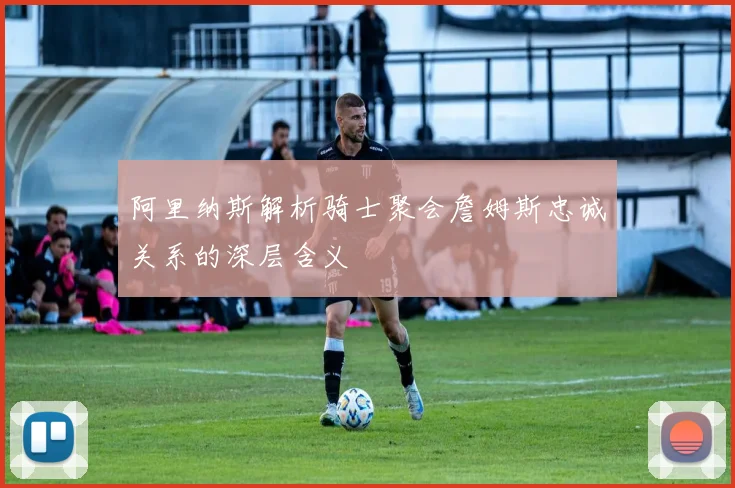 阿里纳斯解析骑士聚会詹姆斯忠诚关系的深层含义